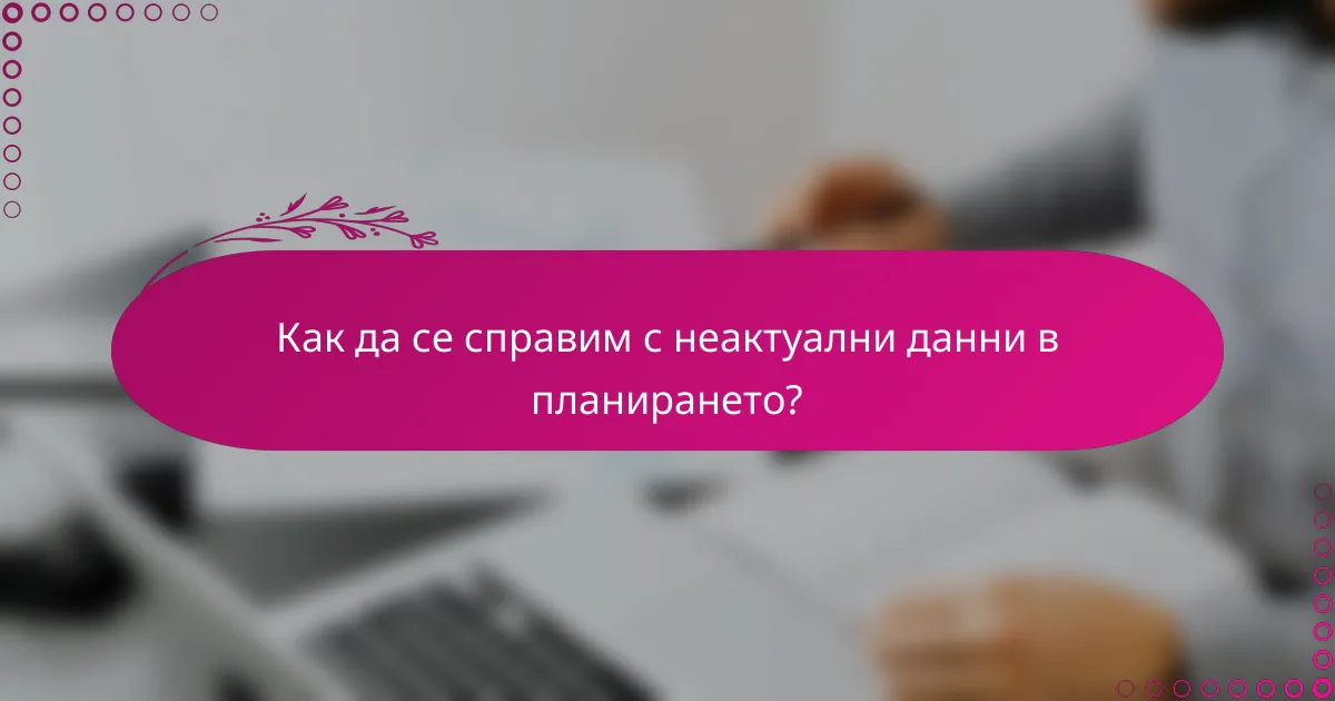 Как да се справим с неактуални данни в планирането?