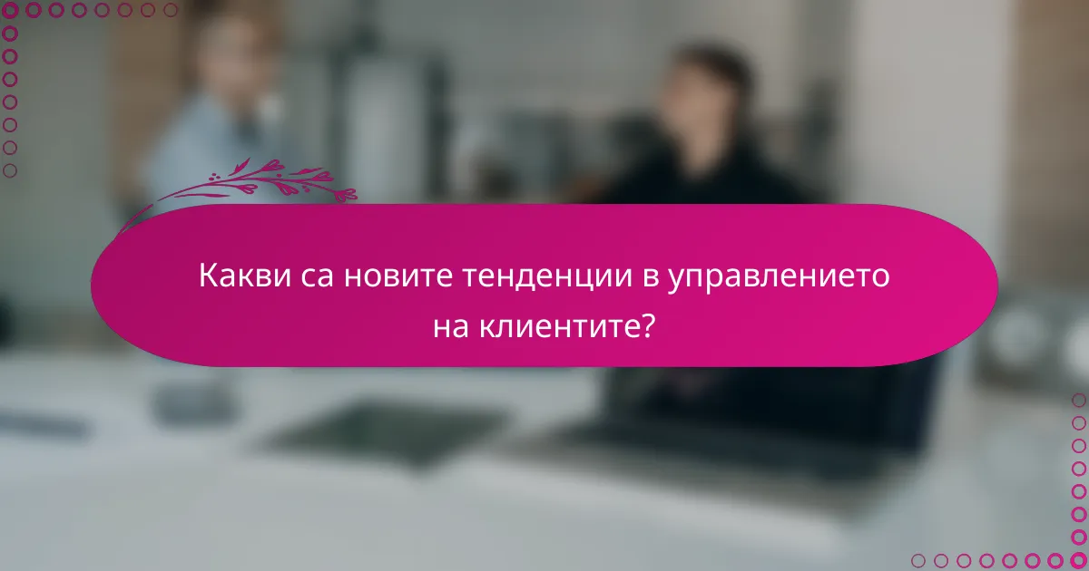 Какви са новите тенденции в управлението на клиентите?