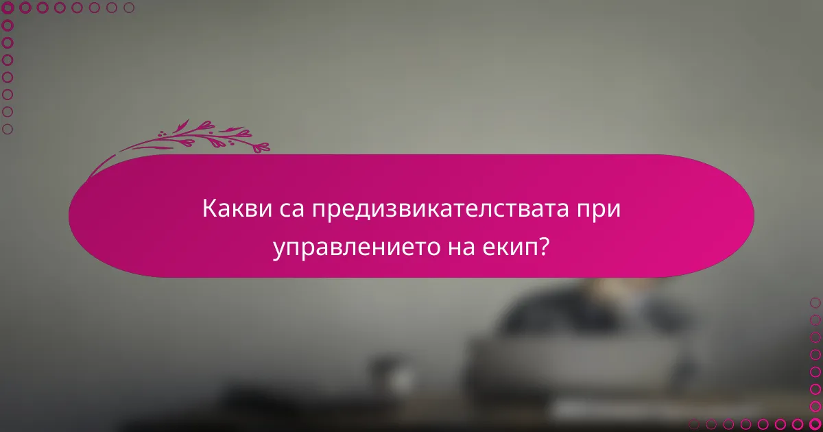 Какви са предизвикателствата при управлението на екип?